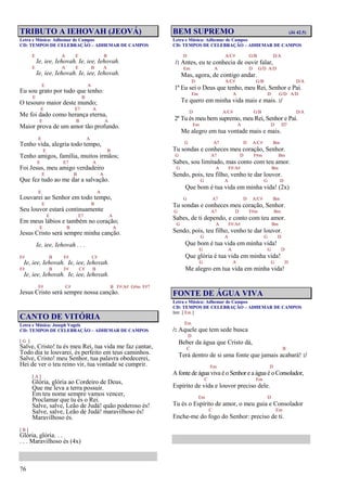 76
TRIBUTO A IEHOVAH (JEOVÁ)
Letra e Música: Adhemar de Campos
CD: TEMPOS DE CELEBRAÇÃO – ADHEMAR DE CAMPOS
E A E B
Ie, iee, Iehovah. Ie, iee, Iehovah.
E A E B A
Ie, iee, Iehovah. Ie, iee, Iehovah.
E A
Eu sou grato por tudo que tenho:
E B
O tesouro maior deste mundo;
E E7 A
Me foi dado como herança eterna,
E B A
Maior prova de um amor tão profundo.
E A
Tenho vida, alegria todo tempo,
E B
Tenho amigos, família, muitos irmãos;
E E7 A
Foi Jesus, meu amigo verdadeiro
E B A
Que fez tudo ao me dar a salvação.
E A
Louvarei ao Senhor em todo tempo,
E B
Seu louvor estará continuamente
E E7 A
Em meus lábios e também no coração;
E B A
Jesus Cristo será sempre minha canção.
Ie, iee, Iehovah . . .
F# B F# C#
Ie, iee, Iehovah. Ie, iee, Iehovah.
F# B F# C# B
Ie, iee, Iehovah. Ie, iee, Iehovah.
F# C# B F#/A# G#m F#7
Jesus Cristo será sempre nossa canção.
CANTO DE VITÓRIA
Letra e Música: Joseph Vogels
CD: TEMPOS DE CELEBRAÇÃO – ADHEMAR DE CAMPOS
[ G ]
Salve, Cristo! tu és meu Rei, tua vida me faz cantar,
Todo dia te louvarei, és perfeito em teus caminhos.
Salve, Cristo! meu Senhor, tua palavra obedecerei,
Hei de ver o teu reino vir, tua vontade se cumprir.
[ A ]
Glória, glória ao Cordeiro de Deus,
Que me leva a terra possuir.
Em teu nome sempre vamos vencer,
Proclamar que tu és o Rei.
Salve, salve, Leão de Judá! quão poderoso és!
Salve, salve, Leão de Judá! maravilhoso és!
Maravilhoso és.
[ B ]
Glória, glória. . .
. . . Maravilhoso és (4x)
BEM SUPREMO (Jó 42.5)
Letra e Música: Adhemar de Campos
CD: TEMPOS DE CELEBRAÇÃO – ADHEMAR DE CAMPOS
D A/C# G/B D/A
/: Antes, eu te conhecia de ouvir falar,
Em A D G/D A/D
Mas, agora, de contigo andar.
D A/C# G/B D/A
1º Eu sei o Deus que tenho, meu Rei, Senhor e Pai.
Em A D G/D A/D
Te quero em minha vida mais e mais. :/
D A/C# G/B D/A
2º Tu és meu bem supremo, meu Rei, Senhor e Pai.
Em A D D7
Me alegro em tua vontade mais e mais.
G A7 D A/C# Bm
Tu sondas e conheces meu coração, Senhor.
G A7 D F#m Bm
Sabes, sou limitado, mas conto com teu amor.
G A F#/A# Bm
Sendo, pois, teu filho, venho te dar louvor.
G A G D
Que bom é tua vida em minha vida! (2x)
G A7 D A/C# Bm
Tu sondas e conheces meu coração, Senhor.
G A7 D F#m Bm
Sabes, de ti dependo, e conto com teu amor.
G A F#/A# Bm
Sendo, pois, teu filho, venho te dar louvor.
G A G D
Que bom é tua vida em minha vida!
G A G D
Que glória é tua vida em minha vida!
G A G D
Me alegro em tua vida em minha vida!
FONTE DE ÁGUA VIVA
Letra e Música: Adhemar de Campos
CD: TEMPOS DE CELEBRAÇÃO – ADHEMAR DE CAMPOS
Intr. [ Em ]
Em
/: Aquele que tem sede busca
D
Beber da água que Cristo dá,
C B
Terá dentro de si uma fonte que jamais acabará! :/
Em D
A fonte de água viva é o Senhor e a água é o Consolador,
C Em
Espírito de vida e louvor preciso dele.
Em D
Tu és o Espírito de amor, o meu guia e Consolador
C Em
Enche-me do fogo do Senhor: preciso de ti.
 