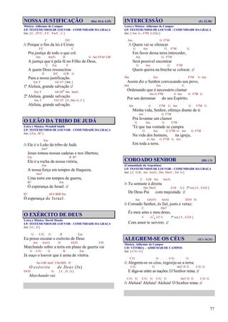 77
NOSSA JUSTIFICAÇÃO (Rm 10.4; 4.25)
Música: Adhemar de Campos
LP: TESTEMUNHOS DE LOUVOR – COMUNIDADE DA GRAÇA
Intr. [ C , D7/C , F/C Fm/C , C ]
C D/C
/: Porque o fim da lei é Cristo
F/C C
Pra justiça de todo o que crê.
Am Am/G D G Am F#/A# G/B
A justiça que é pela fé no Filho de Deus,
C Em F
A quem Deus ressuscitou
D D/C G/B G
Para a nossa justificação.
Em F G4 G7 [ Intr. ]
1º Aleluia, grande salvação :/
Em F G4 G#o Am Am/G
2º Aleluia, grande salvação
Em F F/G G7 [ F , Dm G , C ]
Aleluia, grande salvação.
O LEÃO DA TRIBO DE JUDÁ
Letra e Música: Wendell Smith
LP: TESTEMUNHOS DE LOUVOR – COMUNIDADE DA GRAÇA
Intr. [ Em , B7 ]
Em
/: Ele é o Leão da tribo de Judá.
Am7
Jesus tomou nossas cadeias e nos libertou;
Em B B7
Ele é a rocha da nossa vitória,
Em
A nossa força em tempos de fraqueza,
Am7
Uma torre em tempos de guerra,
B7 Em
Ó esperança de Israel. :/
B7 A/C# B/D# Em
Ó esperança de Israel.
O EXÉRCITO DE DEUS
Letra e Música: David Moody
LP: TESTEMUNHOS DE LOUVOR – COMUNIDADE DA GRAÇA
Intr. [ G , D ]
G C/G G B Em
Eu posso escutar o exército de Deus
Am Am/G D Eb/D F/D
Marchando sobre a terra em plano de guerra vai
G C/G G B Em
Já ouço o louvor que é arma de vitória.
Am G/B Am/C C#m7(b5) D
O exército de Deus (3x)
Eb/D G [ C , D , G ]
Marchando vai.
INTERCESSÃO (Ez 22.30)
Letra e Música: Adhemar de Campos
LP: TESTEMUNHOS DE LOUVOR – COMUNIDADE DA GRAÇA
Intr. [ Am G , F7M G (2x) ]
Am G F7M
/: Quem vai se oferecer
G Am G F7M G
Em favor dessa terra interceder,
Am G F7M
Será possível encontrar
G Am G F7M
Quem queira na brecha se colocar. :/
Dm Em F7M G Am
Assim diz o Senhor convocando seu povo,
Dm Em E
Ordenando que é necessário clamar
Am G F7M G Am G F7M G
Por um derramar do seu Espírito.
Am G F7M G Am G F7M G
Minha vida, Senhor, ofereço diante de ti
Am G F7M
Pra levantar um clamor
G Am G F7M
'Té que tua vontade se cumpra
G Am G F7M G Am G F7M
Na vida dos homens, na igreja,
G Am G F7M G Am
Em toda a terra.
COROADO SENHOR (Hb 1.3)
(Comunidade da Argentina)
LP: TESTEMUNHOS DE LOUVOR – COMUNIDADE DA GRAÇA
Intr. [ C G/B , Am Am/G , Dm Dm/C , G4 G ]
C G/B Am Am/G
/: Tu sentaste à direita
Dm Dm/C [ G4 G ] 2ª vez [ E , E/G# ]
De Deus Pai com majestade. :/
Am G#(#5) Am/G D/F# D
/: Coroado Senhor, és fiel, justo e veraz;
C Dm7
És meu amo e meu dono,
F G7
4 G7 C 1ª vez [ E , E/G# ]
Com amor te servirei. :/
ALEGREM-SE OS CÉUS (1Cr 16.31)
Música: Adhemar de Campos
CD: VITÓRIA – ADHEMAR DE CAMPOS
Intr. [ C/G G ]
C/G G C/G G
/: Alegrem-se os céus, regozije-se a terra;
C/G G Am7 D G C/G G
E diga-se entre as nações: O Senhor reina. :/
C/G G C/G G C/G G Am7 D G C/G G
/: Aleluia! Aleluia! Aleluia! O Senhor reina. :/
 