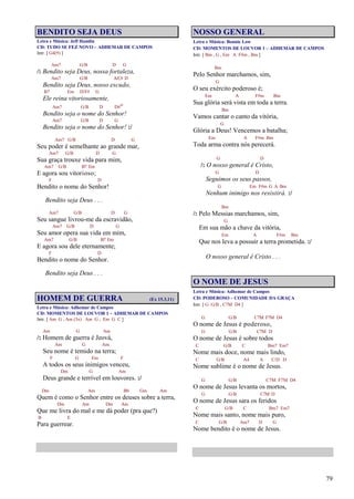 79
BENDITO SEJA DEUS
Letra e Música: Jeff Hamlin
CD: TUDO SE FEZ NOVO – ADHEMAR DE CAMPOS
Intr. [ G4(9) ]
Am7 G/B D G
/: Bendito seja Deus, nossa fortaleza,
Am7 G/B A/C# D
Bendito seja Deus, nosso escudo,
B7 Em D/F# G
Ele reina vitoriosamente,
Am7 G/B D D#o
Bendito seja o nome do Senhor!
Am7 G/B D G
Bendito seja o nome do Senhor! :/
Am7 G/B D G
Seu poder é semelhante ao grande mar,
Am7 G/B D G
Sua graça trouxe vida para mim,
Am7 G/B B7 Em
E agora sou vitorioso;
F D
Bendito o nome do Senhor!
Bendito seja Deus . . .
Am7 G/B D G
Seu sangue livrou-me da escravidão,
Am7 G/B D G
Seu amor opera sua vida em mim,
Am7 G/B B7 Em
E agora sou dele eternamente;
F D
Bendito o nome do Senhor.
Bendito seja Deus . . .
HOMEM DE GUERRA (Ex 15.3,11)
Letra e Música: Adhemar de Campos
CD: MOMENTOS DE LOUVOR 1 – ADHEMAR DE CAMPOS
Intr. [ Am G , Am (3x) Am G , Em G C ]
Am G Am
/: Homem de guerra é Jeová,
Am G Am
Seu nome é temido na terra;
F G Em F
A todos os seus inimigos venceu,
Dm G Am
Deus grande e terrível em louvores. :/
Dm Am Bb Gm Am
Quem é como o Senhor entre os deuses sobre a terra,
Dm Am Dm Am
Que me livra do mal e me dá poder (pra que?)
B E
Para guerrear.
NOSSO GENERAL
Letra e Música: Bonnie Low
CD: MOMENTOS DE LOUVOR 1 – ADHEMAR DE CAMPOS
Intr. [ Bm , G , Em A F#m , Bm ]
Bm
Pelo Senhor marchamos, sim,
G
O seu exército poderoso é;
Em A F#m Bm
Sua glória será vista em toda a terra.
Bm
Vamos cantar o canto da vitória,
G
Glória a Deus! Vencemos a batalha;
Em A F#m Bm
Toda arma contra nós perecerá.
G D
/: O nosso general é Cristo,
G D
Seguimos os seus passos,
G Em F#m G A Bm
Nenhum inimigo nos resistirá. :/
Bm
/: Pelo Messias marchamos, sim,
G
Em sua mão a chave da vitória,
Em A F#m Bm
Que nos leva a possuir a terra prometida. :/
O nosso general é Cristo . . .
O NOME DE JESUS
Letra e Música: Adhemar de Campos
CD: PODEROSO – COMUNIDADE DA GRAÇA
Intr. [ G G/B , C7M D4 ]
G G/B C7M F7M D4
O nome de Jesus é poderoso,
G G/B C7M D
O nome de Jesus é sobre todos
C G/B C Bm7 Em7
Nome mais doce, nome mais lindo,
C G/B A4 A C/D D
Nome sublime é o nome de Jesus.
G G/B C7M F7M D4
O nome de Jesus levanta os mortos,
G G/B C7M D
O nome de Jesus sara os feridos
C G/B C Bm7 Em7
Nome mais santo, nome mais puro,
C G/B Am7 D G
Nome bendito é o nome de Jesus.
 