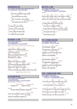 81
FORMOSO ÉS
Letra e Música: Juan Salinas, Marcos Witt & Pepe Novelo
CD: ALEGREM-SE – PAULO FIGUEIRÓ
G C7M D
/: Em meu coração há uma canção
G C7M D
Que demonstra meu amor,
Em C
Para o meu Rei e meu Senhor,
Am [ D ] 2ª vez [ F D7 ]
Para aquele que me amou. :/
G Bm C D
Formoso és, meu Senhor;
G Bm C D
Formoso és tu, amado meu.
C Am D
Tu és a fonte da minha vida,
C Am D C G
E o desejo do meu coração.
PURIFICA-ME (Sl 86.11,12; 51.2,7)
Letra e Música: Eugene Greco
Versão: Paulo Figueiró
CD: ALEGREM-SE – PAULO FIGUEIRÓ
Intr. [ A A/C# , D F#m , G C#o , D E4 E , G D D4 , E4 E ]
A F#m Bm7 E
Ensina-me teu caminho, Senhor,
Bm7 E [ A/C# D7M F#m7 D/E ]
E andarei na tua luz.
F#m F#m7M A/E B/D#
Dá-me um coração submisso a ti
Bm7 A/C# D7M D#o D/E E [ A/C# ]
Para honrar-te, ó Deus!
D7M E/D C#m7 F#m
Purifica-me, limpa-me, Senhor,
Bm7 A/C# D7M E4 E [ A/C# ]
E livra-me de tudo que impede o fluir...
D7M E/D G#m7(b5) C7(b9) F#m
Purifica-me, limpa-me, Senhor,
Bm7 A/C# D7M E A
E livra-me de tudo que impede o fluir do teu amor.
Final [ A G/B , A/C# D , E E4 ]
ALEGREM-SE
Letra e Música: Jesus Adrián Romero
Versão: Paulo Figueiró
CD: DIGNO DE GLÓRIA – PAULO FIGUEIRÓ
Intr. [ Em Em/G , C7 B7 (4x)]
Em Em/G C7 B7 Em Em/G C7 B7
Alegrem-se, alegrem-se (4x)
F#m7(11) B7 Em C7 B7 Em
Os que confiam no Senhor, alegrem-se.
G F Em Em/D
Com vozes de júbilo exaltem seu nome,
C7 B4 B7(#9)
Porque nos defende, alegrem-se.
RENOVA-ME
Letra e Música: Marcos Witt
CD: ESPÍRITO – PAULO FIGUEIRÓ
LOUVORES DA ADHONEP – ASAPH BORBA
Intr. [ D ]
D G/B A/C# D G D/F# Em A7
Renova-me, Senhor Jesus, já não quero ser igual.
D G/B A/C# D G D/F# Em A7
Renova-me, Senhor Jesus, põe em mim teu coração.
D A/C# G/B D/A
/: Porque tudo que há dentro de mim
G D/F# Em A4 A7
Necessita ser mudado, Senhor
D A/C# G/B D/A
Porque tudo que há dentro do meu coração
Em A D [ G/A ] 2ª vez [ Bm ]
Necessita mais de ti. :/
Em A D
Necessita mais de ti.
TUA FIDELIDADE
Letra e Música: Miguel Cassina
CD: ESPÍRITO – PAULO FIGUEIRÓ
D Em Em/D
Tua fidelidade é grande
A7 D4 D A/C#
Tua fidelidade incomparável é
Bm Bm/A Em
Ninguém é como tu, bendito Deus
A7(13) A7 D A/B
Grande é tua fidelidade.
E F#m F#m/E
Tua fidelidade é grande
B7 E4 E B/D#
Tua fidelidade incomparável é
C#m C#m/B F#m
Ninguém é como tu, bendito Deus
B7(13) B7 E A/B
Grande é tua fidelidade.
TEU AMOR POR MIM
Letra e Música: Lorena Warren
CD: ESPÍRITO – PAULO FIGUEIRÓ
VOCÊ E EU – COMUNIDADE DA GRAÇA
E B/D# C#m E/B
/: Teu amor por mim é mais doce que o mel
A E/G# F#m B7
4 B7
Tua misericórdia é nova a cada dia. :/
A E/G# D A
/: É por isso que eu te amo, é por isso que eu te sirvo,
E/B C#m F#m B7
1º É por isso que eu te dou o meu amor. :/
E/B B7 E A/B
2º É por isso que eu te dou o meu amor. :/
 