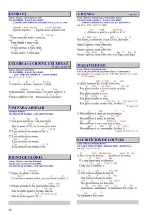 82
ESPÍRITO
Letra e Música: Júlio Figueiró Júnior
CD: ESPÍRITO – PAULO FIGUEIRÓ
CANÇÕES DO ESPÍRITO SANTO (RESTAURAÇÃO 2) – LIFE
Am(add9) F7M Em Dm7 G7 G#o Am(add9)
Espírito, Espírito, Espírito Santo de Deus.(2x)
Dm7 G C G/B Am
Vem controlar todo o meu ser,
Dm7 E Am
Vem dirigir o meu viver,
Dm Am
O meu pensar, o meu falar,
B7 E E7
O meu sentir, o meu agir.
CELEBRAI A CRISTO, CELEBRAI!
(Sl 100.1; Mt 28.5-7)
Letra e Música: Gary Oliver
CD: ESPÍRITO – PAULO FIGUEIRÓ
LOUVORES DA ADHONEP – ASAPH BORBA
Intr. [ E , A , B , E , A , B ]
E A B E [ A B ]
/: Celebrai a Cristo, celebrai! :/ (4x)
B B4 B C#m B C#m
/: Ressuscitou, ressuscitou e vive para sempre! :/
B A B E
Vamos celebrar: (3x) Ressuscitou o Senhor!
VIM PARA ADORAR
(Domínio Público)
CD: DIGNO DE GLÓRIA – PAULO FIGUEIRÓ
D Bm Em A
/: Vim para adorar-te, vim para dizer
F#m B7
Que te amo, ó Pai, tu és tudo para mim
Em A D [ G/A ]
1º E eu exalto o teu nome, ó Pai. :/
Em A
2º E eu exalto o teu nome,
F#m B7
E eu exalto o teu nome,
Em A G D
E eu exalto o teu nome, ó Pai.
DIGNO DE GLÓRIA
Letra e Música: Eva-Lena Hellmark
Versão: João Antônio de Souza Filho
CD: DIGNO DE GLÓRIA – PAULO FIGUEIRÓ
A E/G# F#m
/: Digno de glória e honra
Bm7 D E
Levantamos nossas mãos, pra teu nome exaltar. :/
A E/G# F#m
/: Porque grande és Tu, maravilhas fazes Tu
D A/C# Bm
Não há outro igual a Ti, não, não há,
[ E E7 ] 2ª vez [ E E7 , A ]
Não há outro igual a Ti. :/
A HONRA (Ap 5.12)
Letra e Música: Chris Falson (Maranatha! Music)
CD: DIGNO DE GLÓRIA – PAULO FIGUEIRÓ
MARAVILHOSO ÉS (ADORAÇÃO 8) – KOINONYA
Intr. [ Em , C7M , Am7 , Em ] (2x)
Em C7M Am7 D Em
/: A honra, a glória, o poder a ti. :/
D D/F# Em D/F# D G B
Pai Santo, te amamos. Jesus Cristo, Salvador.
C D/C
Santo Espírito, vem sobre nós.
C D/C
Santo Espírito, vem sobre nós.
Am7 Am/G D Em D Em D
Santo Espírito, vem sobre nós, com fogo, com fogo.
MARAVILHOSO
Letra e Música: Benedito Carlos
CD: MARAVILHOSO ÉS (ADORAÇÃO 8) – KOINONYA
Intr. [ G(add9) F/G , G(add9) F/G B7 , C7M D/C , Bm7(9) Em Em/D ,
C7M F(add9) ]
G G/B D D/F# G G/B
/: Quão formoso és, Rei do Universo,
C G/B Am Am/G C/D D7
Tua glória enche a terra e enche os céus.
C D/C
Tua glória enche a terra,
B7
4 B7/D# Em
Tua glória enche os céus,
Am7 C/D D7 G [ C/G G , C D ]
Tua glória enche minha vida, Senhor. :/
2ª vez [ C/D ]
G G/B C E
/: Maravilhoso é estar em tua presença,
Am Am/G C/D D7
Maravilhoso é poder te adorar;
D/C B7 B7/D# Em Em/D
Maravilhoso é tocar nas tuas vestes,
Am7 C/D D7 G [ C/D ]
Maravilhoso é te contemplar, Senhor. :/
Final [ C/G D/G C/G , G ]
SACRIFÍCIOS DE LOUVOR
Letra e Música: Benedito Carlos
CD: SARA NOSSA TERRA (ADORAÇÃO 2) – KOINONYA
Intr. [ D , F#m , G , A4 A7 ]
D A/C# Bm Bm/A Em Em/D A4 A7
/: Sacrifícios de louvor, sacrifícios de amor,
D F#m Bm
É o que temos pra te oferecer
G [E7 A ] 2ª vez [ A , D ]
Cada dia, ó Senhor. :/
Am D7 G A/G F#m Bm
/: Rei Jesus és digno de louvor,
Em A D Am
Rei Jesus és digno de amor,
D7 G F# Bm Bm/A
Nos prostramos aos teus pés;
G A/G F#m Bm Em A D
Adoramos, adoramos, te adoramos Rei Jesus. :/
Em A D
Te adoramos Rei Jesus.
 