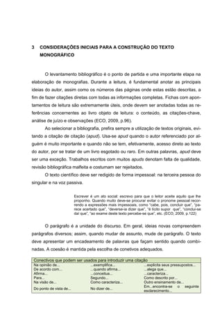 11




3   CONSIDERAÇÕES INICIAIS PARA A CONSTRUÇÃO DO TEXTO
    MONOGRÁFICO



       O levantamento bibliográfico é o ponto de partida e uma importante etapa na
elaboração de monografias. Durante a leitura, é fundamental anotar as principais
ideias do autor, assim como os números das páginas onde estas estão descritas, a
fim de fazer citações diretas com todas as informações completas. Fichas com apon-
tamentos de leitura são extremamente úteis, onde devem ser anotadas todas as re-
ferências concernentes ao livro objeto de leitura: o conteúdo, as citações-chave,
análise de juízo e observações (ECO, 2009, p.96).
       Ao selecionar a bibliografia, prefira sempre a utilização de textos originais, evi-
tando a citação de citação (apud). Usa-se apud quando o autor referenciado por al-
guém é muito importante e quando não se tem, efetivamente, acesso direto ao texto
do autor, por se tratar de um livro esgotado ou raro. Em outras palavras, apud deve
ser uma exceção. Trabalhos escritos com muitos apuds denotam falta de qualidade,
revisão bibliográfica malfeita e costumam ser rejeitados.
       O texto científico deve ser redigido de forma impessoal: na terceira pessoa do
singular e na voz passiva.


                           Escrever é um ato social: escrevo para que o leitor aceite aquilo que lhe
                           proponho. Quando muito deve-se procurar evitar o pronome pessoal recor-
                           rendo a expressões mais impessoais, como “cabe, pois, concluir que”, “pa-
                           rece acertado que”, “deverse-ia dizer que”, “é lícito supor que”, “conclui-se
                           daí que”, “ao exame deste texto percebe-se que”, etc. (ECO, 2009, p.122)


       O parágrafo é a unidade do discurso. Em geral, ideias novas compreendem
parágrafos diversos; assim, quando mudar de assunto, mude de parágrafo. O texto
deve apresentar um encadeamento de palavras que façam sentido quando combi-
nadas. A coesão é mantida pela escolha de conetivos adequados.

 Conectivos que podem ser usados para introduzir uma citação
 Na opinião de...                   ...exemplifica...                ...explicita seus pressupostos...
 De acordo com...                   ...quando afirma...              ...alega que...
 Afirma...                          ...conceitua...                  ...caracteriza...
 Para...                            Segundo...                       Como descrito por...
 Na visão de...                     Como caracteriza...              Outro ensinamento de...
                                                                     Em...encontra-se o seguinte
 Do ponto de vista de...            No dizer de...
                                                                     esclarecimento...
 