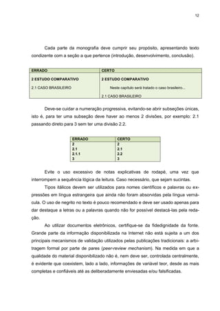 12




       Cada parte da monografia deve cumprir seu propósito, apresentando texto
condizente com a seção a que pertence (introdução, desenvolvimento, conclusão).


ERRADO                             CERTO

2 ESTUDO COMPARATIVO               2 ESTUDO COMPARATIVO

2.1 CASO BRASILEIRO                    Neste capítulo será tratado o caso brasileiro...

                                   2.1 CASO BRASILEIRO


       Deve-se cuidar a numeração progressiva, evitando-se abrir subseções únicas,
isto é, para ter uma subseção deve haver ao menos 2 divisões, por exemplo: 2.1
passando direto para 3 sem ter uma divisão 2.2.


                      ERRADO               CERTO
                      2                    2
                      2.1                  2.1
                      2.1.1                2.2
                      3                    3


       Evite o uso excessivo de notas explicativas de rodapé, uma vez que
interrompem a sequência lógica da leitura. Caso necessário, que sejam sucintas.
       Tipos itálicos devem ser utilizados para nomes científicos e palavras ou ex-
pressões em língua estrangeira que ainda não foram absorvidas pela língua verná-
cula. O uso de negrito no texto é pouco recomendado e deve ser usado apenas para
dar destaque a letras ou a palavras quando não for possível destacá-las pela reda-
ção.
       Ao utilizar documentos eletrônicos, certifique-se da fidedignidade da fonte.
Grande parte da informação disponibilizada na Internet não está sujeita a um dos
principais mecanismos de validação utilizados pelas publicações tradicionais: a arbi-
tragem formal por parte de pares (peer-review mechanism). Na medida em que a
qualidade do material disponibilizado não é, nem deve ser, controlada centralmente,
é evidente que coexistem, lado a lado, informações de variável teor, desde as mais
completas e confiáveis até as deliberadamente enviesadas e/ou falsificadas.
 
