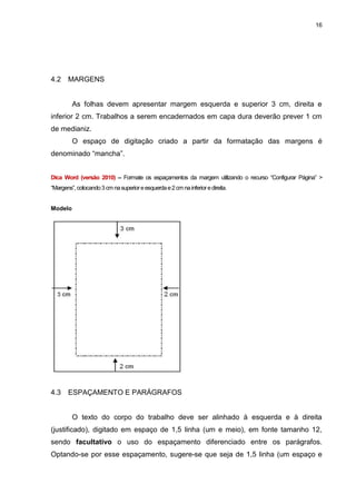 16




4.2    MARGENS


         As folhas devem apresentar margem esquerda e superior 3 cm, direita e
inferior 2 cm. Trabalhos a serem encadernados em capa dura deverão prever 1 cm
de medianiz.
         O espaço de digitação criado a partir da formatação das margens é
denominado “mancha”.


Dica Word (versão 2010) – Formate os espaçamentos da margem utilizando o recurso “Configurar Página” >
“Margens”, colocando 3 cm na superior e esquerda e 2 cm na inferior e direita.


Modelo




4.3    ESPAÇAMENTO E PARÁGRAFOS


         O texto do corpo do trabalho deve ser alinhado à esquerda e à direita
(justificado), digitado em espaço de 1,5 linha (um e meio), em fonte tamanho 12,
sendo facultativo o uso do espaçamento diferenciado entre os parágrafos.
Optando-se por esse espaçamento, sugere-se que seja de 1,5 linha (um espaço e
 