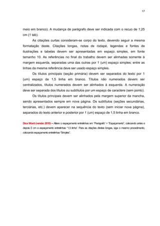 17




meio em branco). A mudança de parágrafo deve ser indicada com o recuo de 1,25
cm (1 tab).
        As citações curtas consideram-se corpo do texto, devendo seguir a mesma
formatação deste. Citações longas, notas de rodapé, legendas e fontes de
ilustrações e tabelas devem ser apresentadas em espaço simples, em fonte
tamanho 10. As referências no final do trabalho devem ser alinhadas somente à
margem esquerda, separadas uma das outras por 1 (um) espaço simples; entre as
linhas da mesma referência deve ser usado espaço simples.
        Os títulos principais (seção primária) devem ser separados do texto por 1
(um) espaço de 1,5 linha em branco. Títulos não numerados devem ser
centralizados, títulos numerados devem ser alinhados à esquerda. A numeração
deve ser separada dos títulos ou subtítulos por um espaço de caractere (sem ponto).
        Os títulos principais devem ser alinhados pela margem superior da mancha,
sendo apresentados sempre em nova página. Os subtítulos (seções secundárias,
terciárias, etc.) devem aparecer na sequência do texto (sem iniciar nova página),
separados do texto anterior e posterior por 1 (um) espaço de 1,5 linha em branco.


Dica Word (versão 2010) – Altere o espaçamento entrelinhas em “Parágrafo” > “Espaçamento”, colocando antes e
depois 0 cm e espaçamento entrelinhas “1,5 linha”. Para as citações diretas longas, siga o mesmo procedimento,
colocando espaçamento entrelinhas “Simples”.
 