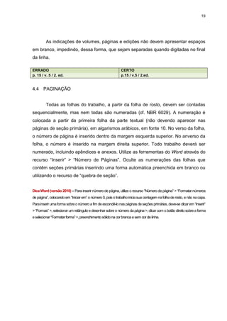 19




         As indicações de volumes, páginas e edições não devem apresentar espaços
em branco, impedindo, dessa forma, que sejam separadas quando digitadas no final
da linha.

ERRADO                                                      CERTO
p. 15 / v. 5 / 2. ed.                                       p.15 / v.5 / 2.ed.


4.4    PAGINAÇÃO


         Todas as folhas do trabalho, a partir da folha de rosto, devem ser contadas
sequencialmente, mas nem todas são numeradas (cf. NBR 6029). A numeração é
colocada a partir da primeira folha da parte textual (não devendo aparecer nas
páginas de seção primária), em algarismos arábicos, em fonte 10. No verso da folha,
o número de página é inserido dentro da margem esquerda superior. No anverso da
folha, o número é inserido na margem direita superior. Todo trabalho deverá ser
numerado, incluindo apêndices e anexos. Utilize as ferramentas do Word através do
recurso “Inserir” > “Número de Páginas”. Oculte as numerações das folhas que
contêm seções primárias inserindo uma forma automática preenchida em branco ou
utilizando o recurso de “quebra de seção”.


Dica Word (versão 2010) – Para inserir número de página, utilize o recurso “Número de página” > “Formatar números
de página”, colocando em “Iniciar em” o número 0, pois o trabalho inicia sua contagem na folha de rosto, e não na capa.
Para inserir uma forma sobre o número a fim de escondê-lo nas páginas de seções primárias, deve-se clicar em “Inserir”
> “Formas” >, selecionar um retângulo e desenhar sobre o número da página >, clicar com o botão direito sobre a forma
e selecionar “Formatar forma” >, preenchimento sólido na cor branca e sem cor de linha.
 