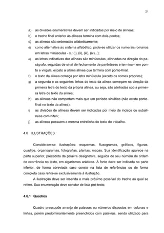 21




      a)    as divisões enumerativas devem ser indicadas por meio de alíneas;
      b)    o trecho final anterior às alíneas termina com dois-pontos;
      c)    as alíneas são ordenadas alfabeticamente;
      d)    como alternativa ao sistema alfabético, pode-se utilizar os numerais romanos
            em letras minúsculas - x.: (i), (ii), (iii), (iv)...);
      e)    as letras indicativas das alíneas são minúsculas, alinhadas na direção do pa-
            rágrafo, seguidas de sinal de fechamento de parênteses e terminam em pon-
            to e vírgula, exceto a última alínea que termina com ponto-final;
      f)    o texto da alínea começa por letra minúscula (exceto os nomes próprios);
      g)    a segunda e as seguintes linhas do texto da alínea começam na direção da
            primeira letra do texto da própria alínea, ou seja, são alinhadas sob a primei-
            ra letra do texto da alínea;
      h)    as alíneas não comportam mais que um período sintático (não existe ponto-
            final no texto da alínea);
      i)    as divisões de alíneas devem ser indicadas por meio de incisos ou subalí-
            neas com hífen;
      j)    as alíneas possuem a mesma entrelinha do texto do trabalho.


4.6        ILUSTRAÇÕES


           Consideram-se        ilustrações:     esquemas,       fluxogramas,   gráficos,   figuras,
quadros, organogramas, fotografias, plantas, mapas. Sua identificação aparece na
parte superior, precedida da palavra designativa, seguida de seu número de ordem
de ocorrência no texto, em algarismos arábicos. A fonte deve ser indicada na parte
inferior, de forma abreviada caso conste na lista de referências ou de forma
completa caso refira-se exclusivamente à ilustração.
           A ilustração deve ser inserida o mais próximo possível do trecho ao qual se
refere. Sua enumeração deve constar de lista pré-texto.


4.6.1 Quadros


           Quadro pressupõe arranjo de palavras ou números dispostos em colunas e
linhas, porém predominantemente preenchidos com palavras, sendo utilizado para
 