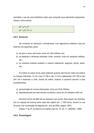 30




permitido o uso de uma entrelinha maior que comporte seus elementos (expoentes,
índices, entre outros).


       X2 + y2 = z2
       (x2 + y2) / 5 = n


4.8.4 Numerais


       Os numerais se escrevem, normalmente, com algarismos arábicos, mas por
extenso nos seguintes casos:


   a) de zero a nove: oito livros, cinco mil, três milhões, etc.;
   b) as dezenas e centenas redondas: trinta, noventa, vinte mil, sessenta milhões,
       etc.;
   c) os números ordinais recebem o mesmo tratamento: segundo, quinto, sexto,
       etc.


       Em todos os casos só se usam palavras quando não houver nada nas ordens
ou classes inferiores: 13 mil, mas 13 700 e não 13 mil e setecentos; 247 320 e não
247 mil e trezentos e vinte. Acima do milhar, todavia, é possível recorrer a dois
procedimentos:


   a) aproximação do número fracionário, como em 23,6 milhões;
   b) desdobramento dos dois termos numéricos, como em 23 milhões e 635 mil.


       Números acima de 999 não se separam com ponto. Eles devem ser divididos
por um espaço em branco entre cada três dígitos (ex.: 1 750 livros), exceto no uso
de anos e de numeração de páginas (ex.: ano de 2003; página 1091).
       Artigos 1º ao 9º, do décimo em diante usar art. 10, art. 11. (BRASIL, 1999).


4.8.5 Porcentagem
 