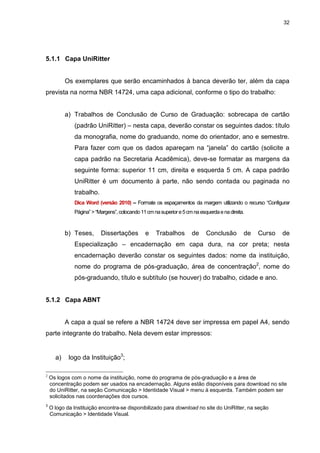 32




5.1.1 Capa UniRitter


           Os exemplares que serão encaminhados à banca deverão ter, além da capa
prevista na norma NBR 14724, uma capa adicional, conforme o tipo do trabalho:


           a) Trabalhos de Conclusão de Curso de Graduação: sobrecapa de cartão
              (padrão UniRitter) – nesta capa, deverão constar os seguintes dados: título
              da monografia, nome do graduando, nome do orientador, ano e semestre.
              Para fazer com que os dados apareçam na “janela” do cartão (solicite a
              capa padrão na Secretaria Acadêmica), deve-se formatar as margens da
              seguinte forma: superior 11 cm, direita e esquerda 5 cm. A capa padrão
              UniRitter é um documento à parte, não sendo contada ou paginada no
              trabalho.
              Dica Word (versão 2010) – Formate os espaçamentos da margem utilizando o recurso “Configurar
              Página” > “Margens”, colocando 11 cm na superior e 5 cm na esquerda e na direita.



           b) Teses,      Dissertações         e    Trabalhos         de    Conclusão         de   Curso   de
              Especialização – encadernação em capa dura, na cor preta; nesta
              encadernação deverão constar os seguintes dados: nome da instituição,
              nome do programa de pós-graduação, área de concentração2, nome do
              pós-graduando, título e subtítulo (se houver) do trabalho, cidade e ano.


5.1.2 Capa ABNT


           A capa a qual se refere a NBR 14724 deve ser impressa em papel A4, sendo
parte integrante do trabalho. Nela devem estar impressos:


      a)    logo da Instituição3;

2
    Os logos com o nome da instituição, nome do programa de pós-graduação e a área de
    concentração podem ser usados na encadernação. Alguns estão disponíveis para download no site
    do UniRitter, na seção Comunicação > Identidade Visual > menu à esquerda. Também podem ser
    solicitados nas coordenações dos cursos.
3
    O logo da Instituição encontra-se disponibilizado para download no site do UniRitter, na seção
    Comunicação > Identidade Visual.
 
