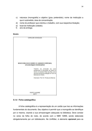 34




   c)     natureza (monografia) e objetivo (grau pretendido); nome da instituição a
          que é submetido; área de concentração;
   d)     nome do professor que orientou o trabalho, com sua respectiva titulação;
   e)     local da Instituição (cidade);
   f)     ano da entrega.


Modelo




5.1.4 Ficha catalográfica


         A ficha catalográfica é a representação de um cartão que traz as informações
fundamentais do documento. Seu objetivo é permitir que a monografia se identifique
por si mesma, visando a sua armazenagem adequada na biblioteca. Deve constar
no verso da folha de rosto, de acordo com a NBR 12899, sendo elaborada
obrigatoriamente por um bibliotecário. No UniRitter, é elemento opcional para as
 