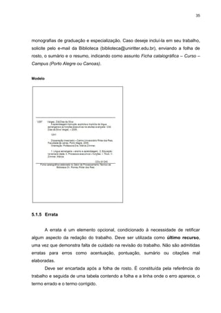 35




monografias de graduação e especialização. Caso deseje incluí-la em seu trabalho,
solicite pelo e-mail da Biblioteca (biblioteca@uniritter.edu.br), enviando a folha de
rosto, o sumário e o resumo, indicando como assunto Ficha catalográfica – Curso –
Campus (Porto Alegre ou Canoas).


Modelo




5.1.5 Errata


         A errata é um elemento opcional, condicionado à necessidade de retificar
algum aspecto da redação do trabalho. Deve ser utilizada como último recurso,
uma vez que demonstra falta de cuidado na revisão do trabalho. Não são admitidas
erratas para erros como acentuação, pontuação, sumário ou citações mal
elaboradas.
         Deve ser encartada após a folha de rosto. É constituída pela referência do
trabalho e seguida de uma tabela contendo a folha e a linha onde o erro aparece, o
termo errado e o termo corrigido.
 