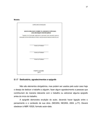 37




Modelo




5.1.7 Dedicatória, agradecimentos e epígrafe


         Não são elementos obrigatórios, mas podem ser usados pelo autor caso haja
o desejo de dedicar o trabalho a alguém, fazer algum agradecimento a pessoas que
contribuíram de maneira relevante com o trabalho ou adicionar alguma epígrafe
antes do início do trabalho.
         A epígrafe demonstra erudição do autor, devendo haver ligação entre o
pensamento e o conteúdo de sua obra. (NEGRA; NEGRA, 2004, p.77). Deverá
obedecer à NBR 10520, formato autor-data.
 