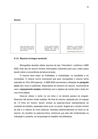 38




Modelos




5.1.8 Resumo na língua vernácula


      Monografias deverão utilizar resumos do tipo “informativo”, conforme a NBR
6028. Este tipo de resumo fornece informações suficientes para que o leitor possa
decidir sobre a conveniência da leitura do texto.
      O resumo deve expor as finalidades, a metodologia, os resultados e as
conclusões. A mesma norma recomenda que para monografias o resumo tenha
extensão de 150 a 500 palavras.. A NBR 6028 recomenda a utilização de parágrafo
único sem recuo e justificado. Dependendo do tamanho do resumo, recomenda-se
usar o espaçamento simples entrelinhas com o objetivo de manter todo o texto em
uma única página.
      Deve-se utilizar o verbo na voz ativa e na terceira pessoa do singular.
Resumos não devem conter citações. No final do resumo, separado por um espaço
de 1,5 linha em branco, devem constar as palavras-chave representativas do
conteúdo do trabalho, separadas entre si por um ponto. Sugere-se o número mínimo
de três e o máximo de cinco palavras, retiradas preferencialmente do título ou do
resumo. Ao escolher as palavras-chave, lembre-se que elas são fundamentais na
indexação e, portanto, na recuperação do trabalho nas bibliotecas.
 