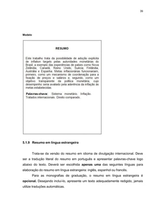 39




Modelo




5.1.9 Resumo em língua estrangeira


         Trata-se da versão do resumo em idioma de divulgação internacional. Deve
ser a tradução literal do resumo em português e apresentar palavras-chave logo
abaixo do texto. Deverá ser escolhida apenas uma das seguintes línguas para
elaboração do resumo em língua estrangeira: inglês, espanhol ou francês.
         Para as monografias de graduação, o resumo em língua estrangeira é
opcional. Desejando incluí-lo, apresente um texto adequadamente redigido, jamais
utilize traduções automáticas.
 