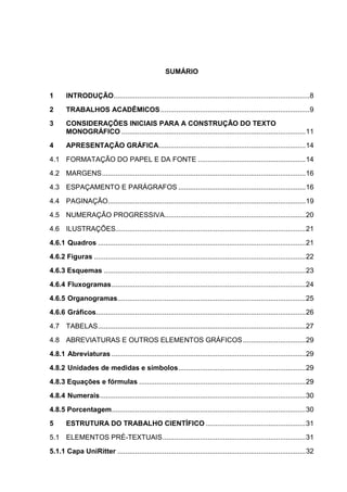 4




                                                      SUMÁRIO


1      INTRODUÇÃO.................................................................................................... 8
2      TRABALHOS ACADÊMICOS ............................................................................ 9
3      CONSIDERAÇÕES INICIAIS PARA A CONSTRUÇÃO DO TEXTO
       MONOGRÁFICO .............................................................................................. 11
4      APRESENTAÇÃO GRÁFICA........................................................................... 14
4.1 FORMATAÇÃO DO PAPEL E DA FONTE ....................................................... 14
4.2 MARGENS ........................................................................................................ 16
4.3 ESPAÇAMENTO E PARÁGRAFOS ................................................................. 16
4.4 PAGINAÇÃO..................................................................................................... 19
4.5 NUMERAÇÃO PROGRESSIVA........................................................................ 20
4.6 ILUSTRAÇÕES................................................................................................. 21
4.6.1 Quadros .......................................................................................................... 21
4.6.2 Figuras ............................................................................................................ 22
4.6.3 Esquemas ....................................................................................................... 23
4.6.4 Fluxogramas ................................................................................................... 24
4.6.5 Organogramas................................................................................................ 25
4.6.6 Gráficos........................................................................................................... 26
4.7 TABELAS .......................................................................................................... 27
4.8 ABREVIATURAS E OUTROS ELEMENTOS GRÁFICOS ................................ 29
4.8.1 Abreviaturas ................................................................................................... 29
4.8.2 Unidades de medidas e símbolos ................................................................. 29
4.8.3 Equações e fórmulas ..................................................................................... 29
4.8.4 Numerais ......................................................................................................... 30
4.8.5 Porcentagem ................................................................................................... 30
5      ESTRUTURA DO TRABALHO CIENTÍFICO ................................................... 31
5.1 ELEMENTOS PRÉ-TEXTUAIS ......................................................................... 31
5.1.1 Capa UniRitter ................................................................................................ 32
 