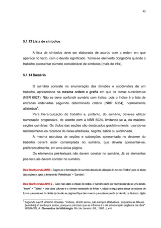 42




5.1.13 Lista de símbolos


          A lista de símbolos deve ser elaborada de acordo com a ordem em que
aparece no texto, com o devido significado. Torna-se elemento obrigatório quando o
trabalho apresentar número considerável de símbolos (mais de três).


5.1.14 Sumário


          O sumário consiste na enumeração das divisões e subdivisões de um
trabalho, apresentada na mesma ordem e grafia em que os temas sucedem-se
(NBR 6027). Não se deve confundir sumário com índice, pois o índice é a lista de
entradas ordenadas seguindo determinado critério (NBR 6034), normalmente
alfabético4.
          Para hierarquização do trabalho e, portanto, do sumário, deve-se utilizar
numeração progressiva, de acordo com a NBR 6024, limitando-se a, no máximo,
seções quinárias. Os títulos das seções são destacados gradativamente, usando-se
racionalmente os recursos de caixa-alta/baixa, negrito, itálico ou sublinhado.
          A mesma estrutura de seções e subseções apresentada no decorrer do
trabalho deverá estar contemplada no sumário, que deverá apresentar-se,
preferencialmente, em uma única página.
          Os elementos pré-textuais não devem constar no sumário. Já os elementos
pós-textuais devem constar no sumário.


Dica Word (versão 2010) – Sugere-se a formatação do sumário através da utilização do recurso “Estilos” para os títulos
das seções e, após, a ferramenta “Referências” > “Sumário”.


Dica Word (versão 2010) 2 – Caso não utilize a criação de estilos, o Sumário pode ser inserido criando-se uma tabela.
“Inserir” > “Tabela” > criar duas colunas e o número necessário de linhas >, utilizar a régua para ajustar as colunas de
forma que a coluna da direita (onde vão as páginas) fique bem menor que a da esquerda (onde vão os títulos) >, digitar

4
    Segundo o prof. Antônio Houaiss, "índices, stricto sensu, são sempre alfabéticos, enquanto as tábuas
    [sumário] só serão por acaso, porque o princípio que as informa é o da estruturação orgânica da obra".
    HOUAISS, A. Elementos de bibliologia. Rio de Janeiro: INL, 1967. p.xvii.
 