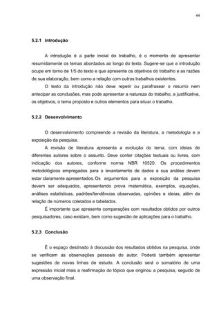 44




5.2.1 Introdução


      A introdução é a parte inicial do trabalho, é o momento de apresentar
resumidamente os temas abordados ao longo do texto. Sugere-se que a introdução
ocupe em torno de 1/5 do texto e que apresente os objetivos do trabalho e as razões
de sua elaboração, bem como a relação com outros trabalhos existentes.
      O texto da introdução não deve repetir ou parafrasear o resumo nem
antecipar as conclusões, mas pode apresentar a natureza do trabalho, a justificativa,
os objetivos, o tema proposto e outros elementos para situar o trabalho.


5.2.2 Desenvolvimento


      O desenvolvimento compreende a revisão da literatura, a metodologia e a
exposição da pesquisa.
      A revisão de literatura apresenta a evolução do tema, com ideias de
diferentes autores sobre o assunto. Deve conter citações textuais ou livres, com
indicação   dos   autores,   conforme   norma   NBR     10520.   Os   procedimentos
metodológicos empregados para o levantamento de dados e sua análise devem
estar claramente apresentados. Os argumentos para a exposição da pesquisa
devem ser adequados, apresentando prova matemática, exemplos, equações,
análises estatísticas, padrões/tendências observadas, opiniões e ideias, além da
relação de números coletados e tabelados.
      É importante que apresente comparações com resultados obtidos por outros
pesquisadores, caso existam, bem como sugestão de aplicações para o trabalho.


5.2.3 Conclusão


      É o espaço destinado à discussão dos resultados obtidos na pesquisa, onde
se verificam as observações pessoais do autor. Poderá também apresentar
sugestões de novas linhas de estudo. A conclusão será o somatório de uma
expressão inicial mais a reafirmação do tópico que originou a pesquisa, seguido de
uma observação final.
 