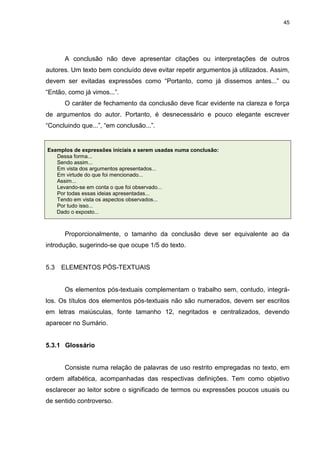 45




      A conclusão não deve apresentar citações ou interpretações de outros
autores. Um texto bem concluído deve evitar repetir argumentos já utilizados. Assim,
devem ser evitadas expressões como “Portanto, como já dissemos antes...” ou
“Então, como já vimos...”.
      O caráter de fechamento da conclusão deve ficar evidente na clareza e força
de argumentos do autor. Portanto, é desnecessário e pouco elegante escrever
“Concluindo que...”, “em conclusão...”.


Exemplos de expressões iniciais a serem usadas numa conclusão:
   Dessa forma...
   Sendo assim...
   Em vista dos argumentos apresentados...
   Em virtude do que foi mencionado...
   Assim...
   Levando-se em conta o que foi observado...
   Por todas essas ideias apresentadas...
   Tendo em vista os aspectos observados...
   Por tudo isso...
   Dado o exposto...



      Proporcionalmente, o tamanho da conclusão deve ser equivalente ao da
introdução, sugerindo-se que ocupe 1/5 do texto.


5.3   ELEMENTOS PÓS-TEXTUAIS


      Os elementos pós-textuais complementam o trabalho sem, contudo, integrá-
los. Os títulos dos elementos pós-textuais não são numerados, devem ser escritos
em letras maiúsculas, fonte tamanho 12, negritados e centralizados, devendo
aparecer no Sumário.


5.3.1 Glossário


      Consiste numa relação de palavras de uso restrito empregadas no texto, em
ordem alfabética, acompanhadas das respectivas definições. Tem como objetivo
esclarecer ao leitor sobre o significado de termos ou expressões poucos usuais ou
de sentido controverso.
 