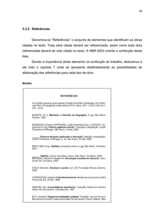 46




5.3.2 Referências


         Denomina-se “Referências” o conjunto de elementos que identificam as obras
citadas no texto. Toda obra citada deverá ser referenciada, assim como toda obra
referenciada deverá ter sido citada no texto. A NBR 6023 orienta a confecção desta
lista.
         Devido à importância deste elemento na confecção do trabalho, dedicamos a
ele todo o capítulo 7 onde se apresenta detalhadamente as possibilidades de
elaboração das referências para cada tipo de obra.


Modelo
 