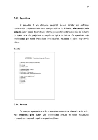 47




5.3.3 Apêndices


           O apêndice é um elemento opcional. Devem constar em apêndice
documentos complementares e/ou comprobatórios do trabalho, elaborados pelo
próprio autor. Esses devem trazer informações esclarecedoras que não se incluam
no texto para não prejudicar a sequência lógica da leitura. Os apêndices são
identificados por letras maiúsculas consecutivas, travessão e pelos respectivos
títulos.


Modelo




5.3.4 Anexos


           Os anexos representam a documentação suplementar abonadora do texto,
não elaborada pelo autor. São identificados através de letras maiúsculas
consecutivas, travessão e pelos respectivos títulos.
 