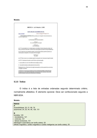 48




Modelo




5.3.5 Índice


         O índice é a lista de entradas ordenadas segundo determinado critério,
normalmente alfabético. É elemento opcional. Deve ser confeccionado segundo a
NBR 6034.

Modelo

ÍNDICE
A
acessibilidade, 20, 21, 68, 79
automóvel, 24, 25, 44, 46, 126, 131

B
bicicleta, 120
- bicicletários, 121
- ciclovias, 121
- faixas exclusivas, 121
bilhetagem automática (ver tarifa coleta), 55
bilhete magnético, cartão magnético e cartão inteligente (ver tarifa coleta), 55
 