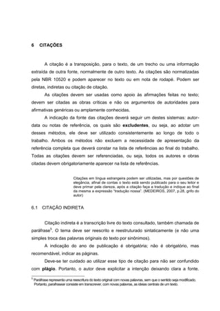 49




6      CITAÇÕES



           A citação é a transposição, para o texto, de um trecho ou uma informação
extraída de outra fonte, normalmente de outro texto. As citações são normatizadas
pela NBR 10520 e podem aparecer no texto ou em nota de rodapé. Podem ser
diretas, indiretas ou citação de citação.
           As citações devem ser usadas como apoio às afirmações feitas no texto;
devem ser citadas as obras críticas e não os argumentos de autoridades para
afirmativas genéricas ou amplamente conhecidas.
           A indicação da fonte das citações deverá seguir um destes sistemas: autor-
data ou notas de referência, os quais são excludentes, ou seja, ao adotar um
desses métodos, ele deve ser utilizado consistentemente ao longo de todo o
trabalho. Ambos os métodos não excluem a necessidade de apresentação da
referência completa que deverá constar na lista de referências ao final do trabalho.
Todas as citações devem ser referenciadas, ou seja, todos os autores e obras
citadas devem obrigatoriamente aparecer na lista de referências.


                              Citações em língua estrangeira podem ser utilizadas, mas por questões de
                              elegância, afinal de contas o texto está sendo publicado para o seu leitor e
                              deve primar pela clareza, após a citação faça a tradução e indique ao final
                              da mesma a expressão “tradução nossa”. (MEDEIROS, 2007, p.28, grifo do
                              autor)


6.1      CITAÇÃO INDIRETA


           Citação indireta é a transcrição livre do texto consultado, também chamada de
paráfrase5. O tema deve ser reescrito e reestruturado sintaticamente (e não uma
simples troca das palavras originais do texto por sinônimos).
           A indicação do ano de publicação é obrigatória; não é obrigatório, mas
recomendável, indicar as páginas.
           Deve-se ter cuidado ao utilizar esse tipo de citação para não ser confundido
com plágio. Portanto, o autor deve explicitar a intenção deixando clara a fonte.

5
    Paráfrase representa uma reescritura do texto original com novas palavras, sem que o sentido seja modificado.
    Portanto, parafrasear consiste em transcrever, com novas palavras, as ideias centrais de um texto.
 