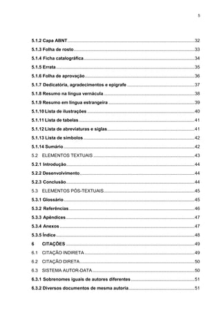 5




5.1.2 Capa ABNT ...................................................................................................... 32
5.1.3 Folha de rosto ................................................................................................. 33
5.1.4 Ficha catalográfica ......................................................................................... 34
5.1.5 Errata ............................................................................................................... 35
5.1.6 Folha de aprovação ........................................................................................ 36
5.1.7 Dedicatória, agradecimentos e epígrafe ...................................................... 37
5.1.8 Resumo na língua vernácula ......................................................................... 38
5.1.9 Resumo em língua estrangeira ..................................................................... 39
5.1.10 Lista de ilustrações ...................................................................................... 40
5.1.11 Lista de tabelas ............................................................................................. 41
5.1.12 Lista de abreviaturas e siglas ...................................................................... 41
5.1.13 Lista de símbolos ......................................................................................... 42
5.1.14 Sumário ......................................................................................................... 42
5.2 ELEMENTOS TEXTUAIS ................................................................................. 43
5.2.1 Introdução....................................................................................................... 44
5.2.2 Desenvolvimento ............................................................................................ 44
5.2.3 Conclusão ....................................................................................................... 44
5.3 ELEMENTOS PÓS-TEXTUAIS......................................................................... 45
5.3.1 Glossário ......................................................................................................... 45
5.3.2 Referências..................................................................................................... 46
5.3.3 Apêndices ....................................................................................................... 47
5.3.4 Anexos ............................................................................................................ 47
5.3.5 Índice ............................................................................................................... 48
6      CITAÇÕES ....................................................................................................... 49
6.1 CITAÇÃO INDIRETA ........................................................................................ 49
6.2 CITAÇÃO DIRETA ............................................................................................ 50
6.3 SISTEMA AUTOR-DATA .................................................................................. 50
6.3.1 Sobrenomes iguais de autores diferentes ................................................... 51
6.3.2 Diversos documentos de mesma autoria ..................................................... 51
 