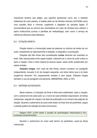 50




Importante lembrar que plágio, que significa apresentar como seu o trabalho
intelectual de outra pessoa, é tratado pela Lei de Direitos Autorais (9.610/98) como
uma questão ética e criminal, sujeitando o plagiador às sanções legais. É
recomendável que se recorra aos orientadores em caso de dúvidas e/ou utilizem o
apoio institucional (cursos e plantões de metodologia), bem como o serviço de
referência oferecido pela biblioteca.


6.2   CITAÇÃO DIRETA


      Citação direta é a transcrição exata de palavras ou trechos de textos de um
autor, respeitando-se rigorosamente a redação, a ortografia e a pontuação.
      Citações até três linhas são consideradas curtas devendo ser inseridas no
texto. São reproduzidas entre aspas duplas, indicando-se o nome do autor antes ou
após a citação. Caso o texto original já possua aspas, estas serão substituídas por
aspas simples.
      Citações longas, com mais de três linhas, devem constituir um parágrafo
independente, recuado 4 cm da margem esquerda, com letra menor que a do texto
(sugere-se tamanho 10), espaçamento simples e sem aspas. Citações longas
admitem o uso de parágrafo normalmente. (MEDEIROS, 2002, p.197).


6.3   SISTEMA AUTOR-DATA


      Neste sistema, a indicação da fonte é feita entre parênteses, após a citação,
com o sobrenome de cada autor ou o nome de cada entidade responsável, em letras
maiúsculas, seguido de vírgula e da data de publicação e do número das páginas da
citação. Quando o sobrenome do autor está citado na frase fora do parêntese, segue
o padrão gráfico da redação do texto (minúsculo).


     Helgard (1977, p.270) tratam a questão da aprendizagem relacionando-a com
mudanças comportamentais.


      Quando o sobrenome do autor está dentro do parêntese, usam-se letras
maiúsculas.
 
