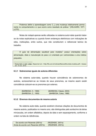 51




        Podemos definir a aprendizagem como “[...] uma mudança relativamente perma-
nente no comportamento e o que ocorre como resultado de prática.” (HELGARD; 1977,
p.270).


        Notas de rodapé apenas serão utilizadas no sistema autor-data quando tratar-
se de notas explicativas ou quando forem endereços eletrônicos com indicações de
sites, instituições, entre outros, que não constituírem o referencial teórico do
trabalho.


        O guia de alimentação saudável para modelos1 possui orientações sobre
alimentação, dieta e manutenção do peso e é orientado por nutricionistas e uma médica
psiquiatra.
___________________
¹ Coma bem e sem culpa. Disponível em: <http://ffw.com.br/noticias/files/cartilha-dieta-modelos.pdf>. Acesso
  em: 15 nov. 2010.


6.3.1 Sobrenomes iguais de autores diferentes


        No sistema autor-data, quando houver coincidência de sobrenomes de
autores, acrescentam-se as iniciais de seus prenomes, se mesmo assim existir
coincidência colocam-se os prenomes por extenso.


            (BARBOSA, C., 1958)                    (BARBOSA, Cássio, 2003)
            (BARBOSA, C., 1959)                     (BARBOSA, Celso, 1988)


6.3.2 Diversos documentos de mesma autoria


        No sistema autor-data, quando existirem diversas citações de documentos de
mesma autoria, publicados no mesmo ano, são distinguidas pelo acréscimo de letras
minúsculas, em ordem alfabética, depois da data e sem espacejamento, conforme a
ordem na lista de referências.


  De acordo com Rezende (2001a)                   (REZENDE, 2001a)
Ainda de acordo com Rezende (2001b)                (REZENDE, 2001b)
 