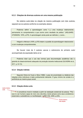 52




               6.3.3 Citações de diversos autores em uma mesma publicação


                      No sistema autor-data na citação da mesma publicação com dois autores,
               separam-se os autores conforme os exemplos abaixo:


                      Podemos definir a aprendizagem como “[...] uma mudança relativamente
               permanente no comportamento e que ocorre como resultado de prática.” (HELGARD;
               ATKINSON, 1979, p.270). A aprendizagem ainda pode ser definida [...] como...



                      Helgard e Atkinson (1979, p.270) tratam a questão da aprendizagem relacionando-
               a com mudanças comportamentais.


                      Se houver mais de 3 autores usa-se o sobrenome do primeiro autor
               acompanhado da expressão latina et al.


                      Podemos dizer que o uso das normas para documentação acadêmica são a
               garantia do desenvolvimento adequado da produção docente institucional (OLIVEIRA et al.,
               2011, p.12-13).


               6.3.4 Citação indireta


                      Segundo Clóvis do Couto e Silva (1998), o grau de proximidade ou distância das
               relações entre indivíduos é dado juridicamente relevante. O grau mínimo de contato é a
               pertinência ao mesmo grupo social.



               6.3.5 Citação direta curta
Letra maiús-
cula
                      A consciência moral é moldada a partir da realização existencial da pessoa. “Pes-
               soa é o ser humano capaz de viver uma vida ética, tendo sempre como seus constitutivos
               essenciais a subsistência e a manifestação.” (LIMA VAZ, 2000, p.234).

                                                                                  Ponto dentro
                                                                                  das aspas
 