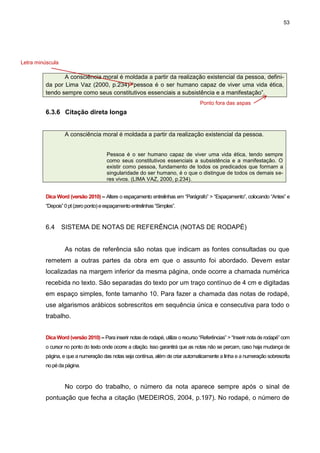 53




Letra minúscula

                A consciência moral é moldada a partir da realização existencial da pessoa, defini-
         da por Lima Vaz (2000, p.234) “pessoa é o ser humano capaz de viver uma vida ética,
         tendo sempre como seus constitutivos essenciais a subsistência e a manifestação”.
                                                                                   Ponto fora das aspas
         6.3.6 Citação direta longa


                  A consciência moral é moldada a partir da realização existencial da pessoa.


                                      Pessoa é o ser humano capaz de viver uma vida ética, tendo sempre
                                      como seus constitutivos essenciais a subsistência e a manifestação. O
                                      existir como pessoa, fundamento de todos os predicados que formam a
                                      singularidade do ser humano, é o que o distingue de todos os demais se-
                                      res vivos. (LIMA VAZ, 2000, p.234).


         Dica Word (versão 2010) – Altere o espaçamento entrelinhas em “Parágrafo” > “Espaçamento”, colocando “Antes” e
         “Depois” 0 pt (zero ponto) e espaçamento entrelinhas “Simples”.



         6.4      SISTEMA DE NOTAS DE REFERÊNCIA (NOTAS DE RODAPÉ)


                  As notas de referência são notas que indicam as fontes consultadas ou que
         remetem a outras partes da obra em que o assunto foi abordado. Devem estar
         localizadas na margem inferior da mesma página, onde ocorre a chamada numérica
         recebida no texto. São separadas do texto por um traço contínuo de 4 cm e digitadas
         em espaço simples, fonte tamanho 10. Para fazer a chamada das notas de rodapé,
         use algarismos arábicos sobrescritos em sequência única e consecutiva para todo o
         trabalho.


         Dica Word (versão 2010) – Para inserir notas de rodapé, utilize o recurso “Referências” > “Inserir nota de rodapé” com
         o cursor no ponto do texto onde ocorre a citação. Isso garantirá que as notas não se percam, caso haja mudança de
         página, e que a numeração das notas seja contínua, além de criar automaticamente a linha e a numeração sobrescrita
         no pé da página.



                  No corpo do trabalho, o número da nota aparece sempre após o sinal de
         pontuação que fecha a citação (MEDEIROS, 2004, p.197). No rodapé, o número de
 