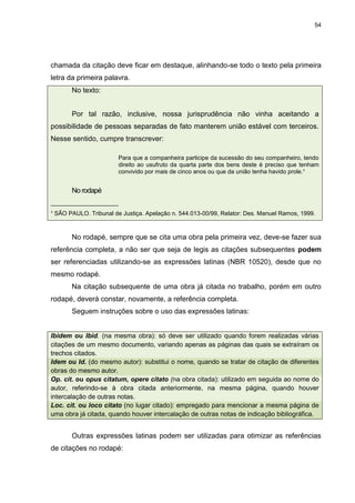 54




chamada da citação deve ficar em destaque, alinhando-se todo o texto pela primeira
letra da primeira palavra.
       No texto:


       Por tal razão, inclusive, nossa jurisprudência não vinha aceitando a
possibilidade de pessoas separadas de fato manterem união estável com terceiros.
Nesse sentido, cumpre transcrever:

                        Para que a companheira participe da sucessão do seu companheiro, tendo
                        direito ao usufruto da quarta parte dos bens deste é preciso que tenham
                        convivido por mais de cinco anos ou que da união tenha havido prole.¹


       No rodapé
_____________________
¹ SÃO PAULO. Tribunal de Justiça. Apelação n. 544.013-00/99, Relator: Des. Manuel Ramos, 1999.



       No rodapé, sempre que se cita uma obra pela primeira vez, deve-se fazer sua
referência completa, a não ser que seja de legis as citações subsequentes podem
ser referenciadas utilizando-se as expressões latinas (NBR 10520), desde que no
mesmo rodapé.
       Na citação subsequente de uma obra já citada no trabalho, porém em outro
rodapé, deverá constar, novamente, a referência completa.
       Seguem instruções sobre o uso das expressões latinas:


Ibidem ou Ibid. (na mesma obra): só deve ser utilizado quando forem realizadas várias
citações de um mesmo documento, variando apenas as páginas das quais se extraíram os
trechos citados.
Idem ou Id. (do mesmo autor): substitui o nome, quando se tratar de citação de diferentes
obras do mesmo autor.
Op. cit. ou opus citatum, opere citato (na obra citada): utilizado em seguida ao nome do
autor, referindo-se à obra citada anteriormente, na mesma página, quando houver
intercalação de outras notas.
Loc. cit. ou loco citato (no lugar citado): empregado para mencionar a mesma página de
uma obra já citada, quando houver intercalação de outras notas de indicação bibliográfica.


       Outras expressões latinas podem ser utilizadas para otimizar as referências
de citações no rodapé:
 