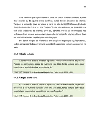 56




         Vale salientar que a jurisprudência deve ser citada preferencialmente a partir
dos Tribunais ou de alguma revista científica, nunca de sites aleatórios da Internet.
Também a legislação deve ser citada a partir do site do SICON (Senado Federal),
Presidência da República ou dos Diários Oficiais, não utilizando os Vade-Mécuns
nem sites aleatórios da Internet. Deve-se, portanto, buscar as informações nas
fontes primárias sempre que possível. A consulta de legislação e jurisprudência deve
ser realizada em sites próprios para sua divulgação.
         Por serem longas, as referências em rodapé de legislação e jurisprudência,
podem ser apresentadas em formato reduzido já na primeira vez em que ocorrem no
texto.


6.4.1 Citação indireta


         A consciência moral é moldada a partir da realização existencial da pessoa.
Pessoa é o ser humano capaz de viver uma vida ética, tendo sempre como seus
constitutivos a subsistência e a manifestação.¹
___________________
¹ LIMA VAZ, Henrique C. de. Escritos de filosofia. São Paulo: Loyola, 2000. p.234.


6.4.2 Citação direta curta


         A consciência moral é moldada a partir da realização existencial da pessoa.
“Pessoa é o ser humano capaz de viver uma vida ética, tendo sempre como seus
constitutivos essenciais a subsistência e a manifestação.”¹
___________________
¹ LIMA VAZ, Henrique C. de. Escritos de filosofia. São Paulo: Loyola, 2000. p.234.
 