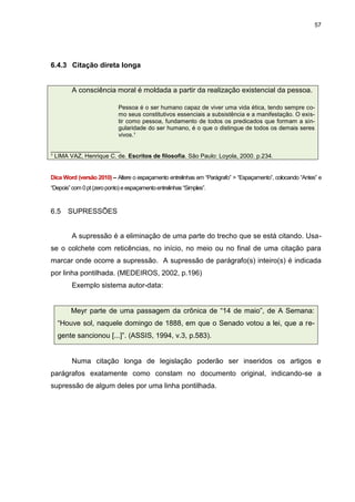 57




6.4.3 Citação direta longa


         A consciência moral é moldada a partir da realização existencial da pessoa.

                             Pessoa é o ser humano capaz de viver uma vida ética, tendo sempre co-
                             mo seus constitutivos essenciais a subsistência e a manifestação. O exis-
                             tir como pessoa, fundamento de todos os predicados que formam a sin-
                             gularidade do ser humano, é o que o distingue de todos os demais seres
                             vivos.¹

___________________
¹ LIMA VAZ, Henrique C. de. Escritos de filosofia. São Paulo: Loyola, 2000. p.234.


Dica Word (versão 2010) – Altere o espaçamento entrelinhas em “Parágrafo” > “Espaçamento”, colocando “Antes” e
“Depois” com 0 pt (zero ponto) e espaçamento entrelinhas “Simples”.



6.5    SUPRESSÕES


         A supressão é a eliminação de uma parte do trecho que se está citando. Usa-
se o colchete com reticências, no início, no meio ou no final de uma citação para
marcar onde ocorre a supressão. A supressão de parágrafo(s) inteiro(s) é indicada
por linha pontilhada. (MEDEIROS, 2002, p.196)
         Exemplo sistema autor-data:


        Meyr parte de uma passagem da crônica de “14 de maio”, de A Semana:
  “Houve sol, naquele domingo de 1888, em que o Senado votou a lei, que a re-
  gente sancionou [...]”. (ASSIS, 1994, v.3, p.583).


         Numa citação longa de legislação poderão ser inseridos os artigos e
parágrafos exatamente como constam no documento original, indicando-se a
supressão de algum deles por uma linha pontilhada.
 