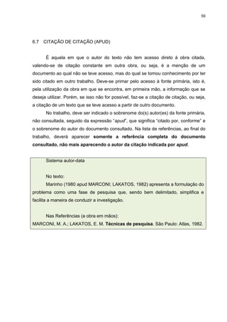 59




6.7   CITAÇÃO DE CITAÇÃO (APUD)


      É aquela em que o autor do texto não tem acesso direto à obra citada,
valendo-se de citação constante em outra obra, ou seja, é a menção de um
documento ao qual não se teve acesso, mas do qual se tomou conhecimento por ter
sido citado em outro trabalho. Deve-se primar pelo acesso à fonte primária, isto é,
pela utilização da obra em que se encontra, em primeira mão, a informação que se
deseja utilizar. Porém, se isso não for possível, faz-se a citação de citação, ou seja,
a citação de um texto que se teve acesso a partir de outro documento.
      No trabalho, deve ser indicado o sobrenome do(s) autor(es) da fonte primária,
não consultada, seguido da expressão “apud”, que significa “citado por, conforme” e
o sobrenome do autor do documento consultado. Na lista de referências, ao final do
trabalho, deverá aparecer somente a referência completa do documento
consultado, não mais aparecendo o autor da citação indicada por apud.


      Sistema autor-data


      No texto:
      Marinho (1980 apud MARCONI; LAKATOS, 1982) apresenta a formulação do
problema como uma fase de pesquisa que, sendo bem delimitado, simplifica e
facilita a maneira de conduzir a investigação.


      Nas Referências (a obra em mãos):
MARCONI, M. A.; LAKATOS, E. M. Técnicas de pesquisa. São Paulo: Atlas, 1982.
 