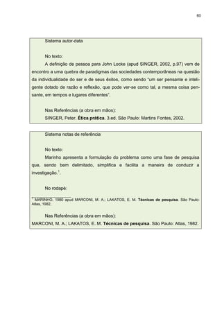 60




      Sistema autor-data


      No texto:
      A definição de pessoa para John Locke (apud SINGER, 2002, p.97) vem de
encontro a uma quebra de paradigmas das sociedades contemporâneas na questão
da individualidade do ser e de seus êxitos, como sendo “um ser pensante e inteli-
gente dotado de razão e reflexão, que pode ver-se como tal, a mesma coisa pen-
sante, em tempos e lugares diferentes”.


      Nas Referências (a obra em mãos):
      SINGER, Peter. Ética prática. 3.ed. São Paulo: Martins Fontes, 2002.


      Sistema notas de referência


      No texto:
      Marinho apresenta a formulação do problema como uma fase de pesquisa
que, sendo bem delimitado, simplifica e facilita a maneira de conduzir a
investigação.1.


      No rodapé:
___________________
1
  MARINHO, 1980 apud MARCONI, M. A.; LAKATOS, E. M. Técnicas de pesquisa. São Paulo:
Atlas, 1982.


      Nas Referências (a obra em mãos):
MARCONI, M. A.; LAKATOS, E. M. Técnicas de pesquisa. São Paulo: Atlas, 1982.
 