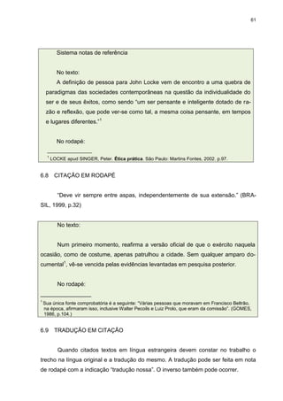 61




           Sistema notas de referência


           No texto:
           A definição de pessoa para John Locke vem de encontro a uma quebra de
     paradigmas das sociedades contemporâneas na questão da individualidade do
     ser e de seus êxitos, como sendo “um ser pensante e inteligente dotado de ra-
     zão e reflexão, que pode ver-se como tal, a mesma coisa pensante, em tempos
     e lugares diferentes.”1


           No rodapé:
     _________________
     1
         LOCKE apud SINGER, Peter. Ética prática. São Paulo: Martins Fontes, 2002. p.97.


6.8       CITAÇÃO EM RODAPÉ


            “Deve vir sempre entre aspas, independentemente de sua extensão.” (BRA-
SIL, 1999, p.32)


            No texto:


            Num primeiro momento, reafirma a versão oficial de que o exército naquela
ocasião, como de costume, apenas patrulhou a cidade. Sem qualquer amparo do-
cumental1, vê-se vencida pelas evidências levantadas em pesquisa posterior.


            No rodapé:
________________
1
    Sua única fonte comprobatória é a seguinte: “Várias pessoas que moravam em Francisco Beltrão,
    na época, afirmaram isso, inclusive Walter Pecoils e Luiz Prolo, que eram da comissão”. (GOMES,
    1986, p.104.)


6.9       TRADUÇÃO EM CITAÇÃO


            Quando citados textos em língua estrangeira devem constar no trabalho o
trecho na língua original e a tradução do mesmo. A tradução pode ser feita em nota
de rodapé com a indicação “tradução nossa”. O inverso também pode ocorrer.
 