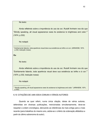 62




          No texto:


          Ainda refletindo sobre a importância do uso da cor, Rudolf Arnheim nos diz que
“Strictly speaking, all visual appearance owes its existence to brightness and color.” 1
(1974, p.332)


          No rodapé:
________________
1
    Estritamente falando, toda aparência visual deve sua existência ao brilho e à cor. (ARNHEIM, 1974,
    p.332, tradução nossa).


Ou


          No texto:


          Ainda refletindo sobre a importância do uso da cor, Rudolf Arnheim nos diz que
“Estritamente falando, toda aparência visual deve sua existência ao brilho e à cor.” 1
(1974, p.332, tradução nossa)


          No rodapé:
________________
1
    “Strictly speaking, all visual appearance owes its existence to brightness and color.” (ARNHEIM, 1974,
    p.332)


6.10 CITAÇÕES DE UMA IDEIA COMUM A VÁRIOS AUTORES


          Quando se quer referir, numa única citação, ideias de vários autores,
defendidas em diversas publicações, mencionadas simultaneamente, deve-se
respeitar a ordem cronológica, elencando as referências da mais antiga para a mais
recente (para trabalhos do mesmo ano, adota-se o critério da ordenação alfabética a
partir do último sobrenome do autor).
 