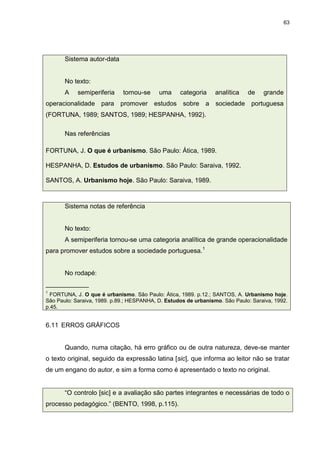63




       Sistema autor-data


       No texto:
       A    semiperiferia    tornou-se     uma     categoria     analítica   de    grande
operacionalidade para promover estudos sobre a sociedade portuguesa
(FORTUNA, 1989; SANTOS, 1989; HESPANHA, 1992).

       Nas referências

FORTUNA, J. O que é urbanismo. São Paulo: Ática, 1989.

HESPANHA, D. Estudos de urbanismo. São Paulo: Saraiva, 1992.

SANTOS, A. Urbanismo hoje. São Paulo: Saraiva, 1989.



       Sistema notas de referência


       No texto:
       A semiperiferia tornou-se uma categoria analítica de grande operacionalidade
para promover estudos sobre a sociedade portuguesa.1


       No rodapé:
____________
1
  FORTUNA, J. O que é urbanismo. São Paulo: Ática, 1989. p.12.; SANTOS, A. Urbanismo hoje.
São Paulo: Saraiva, 1989. p.89.; HESPANHA, D. Estudos de urbanismo. São Paulo: Saraiva, 1992.
p.45.


6.11 ERROS GRÁFICOS


       Quando, numa citação, há erro gráfico ou de outra natureza, deve-se manter
o texto original, seguido da expressão latina [sic], que informa ao leitor não se tratar
de um engano do autor, e sim a forma como é apresentado o texto no original.


       “O controlo [sic] e a avaliação são partes integrantes e necessárias de todo o
processo pedagógico.” (BENTO, 1998, p.115).
 