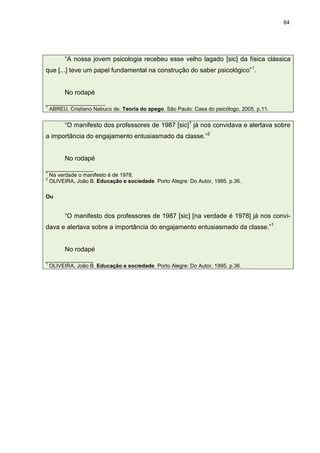 64




       “A nossa jovem psicologia recebeu esse velho lagado [sic] da física clássica
que [...] teve um papel fundamental na construção do saber psicológico” 1.


       No rodapé
____________________
1
  ABREU, Cristiano Nabuco de. Teoria do apego. São Paulo: Casa do psicólogo, 2005. p.11.


       “O manifesto dos professores de 1987 [sic]1 já nos convidava e alertava sobre
a importância do engajamento entusiasmado da classe.”2


       No rodapé
________________
1
  Na verdade o manifesto é de 1978.
2
  OLIVEIRA, João B. Educação e sociedade. Porto Alegre: Do Autor, 1995. p.36.

Ou


       “O manifesto dos professores de 1987 [sic] [na verdade é 1978] já nos convi-
dava e alertava sobre a importância do engajamento entusiasmado da classe.” 1


       No rodapé
________________
1
  OLIVEIRA, João B. Educação e sociedade. Porto Alegre: Do Autor, 1995. p.36.
 