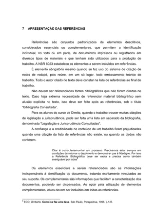 65




7      APRESENTAÇÃO DAS REFERÊNCIAS



          Referências     são    conjuntos     padronizados      de    elementos     descritivos,
considerados essenciais ou complementares, que permitem a identificação
individual, no todo ou em parte, de documentos impressos ou registrados em
diversos tipos de materiais e que tenham sido utilizados para a produção do
trabalho. A NBR 6023 estabelece os elementos a serem incluídos em referências.
          É elemento obrigatório mesmo quando se faz uso do sistema de citação de
notas de rodapé, pois reúne, em um só lugar, todo embasamento teórico do
trabalho. Todo o autor citado no texto deve constar na lista de referências ao final do
trabalho.
          Não devem ser referenciadas fontes bibliográficas que não foram citadas no
texto. Caso haja extrema necessidade de referenciar material bibliográfico sem
alusão explícita no texto, isso deve ser feito após as referências, sob o título
“Bibliografia Consultada”.
          Para os alunos do curso de Direito, quando o trabalho trouxer muitas citações
de legislação e jurisprudência, pode ser feita uma lista em separado da bibliografia,
denominada "Legislação e Jurisprudência Consultadas".
          A confiança e a credibilidade no conteúdo de um trabalho ficam prejudicadas
quando uma citação da lista de referências não existe, ou quando os dados não
conferem.


                          Citar é como testemunhar um processo. Precisamos estar sempre em
                          condições de retomar o depoimento e demonstrar que é fidedigno. Por isso
                          a Referência Bibliográfica deve ser exata e precisa como também
                                                6
                          averiguável por todos


          Os elementos essenciais a serem referenciados são as informações
indispensáveis à identificação do documento, estando estritamente vinculados ao
seu suporte. Os complementares são informações que facilitam a caracterização dos
documentos, podendo ser dispensados. Ao optar pela utilização de elementos
complementares, estes devem ser incluídos em todas as referências.


6
    ECO, Umberto. Como se faz uma tese. São Paulo, Perspectiva, 1996. p.127.
 