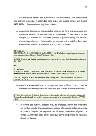 66




          As referências devem ser apresentadas alfabeticamente, com alinhamento
pela margem esquerda, e separadas entre si por um espaço simples em branco
(NBR 14724), obedecendo aos seguintes critérios:


     a) os autores deverão ser referenciados iniciando-se com seu sobrenome em
          caixa-alta, seguido de seu prenome em caixa-baixa. O prenome pode ser
          redigido por extenso ou abreviado (apenas a primeira letra), no entanto,
          dentro do possível, deve haver padrão ao longo de todo o trabalho. Caso opte
          escrever por extenso, tente fazê-lo ao longo de todo o texto;


Abreviados:
BOURDIEU, P.; CHAMBOREDON, J.; PASSERON, J. El oficio de sociólogo: presupues-
tos epistemológicos. México: Siglo Veintiuno, 1994.

CIUCCI, G. et. al. La ciudad americana: de la guerra civil al New Deal. Barcelona: Gustavo
Gili, 1975.

ou

Por extenso:
BOURDIEU, Pierre; CHAMBOREDON, Jean-Claude; PASSERON, Jean-Claude. El oficio
de sociólogo: presupuestos epistemológicos. México: Siglo Veintiuno, 1994.

CIUCCI, Giorgio et al. La ciudad americana: de la guerra civil al New Deal. Barcelona:
Gustavo Gili, 1975.


     b) quando a responsabilidade do documento é uma entidade, todo o nome da
          entidade deve ser registrado em caixa-alta, por extenso, e em ordem direta;


BRASIL. Ministério do Trabalho. Secretaria de Formação e Desenvolvimento Profissional.
Educação profissional: um projeto para o desenvolvimento sustentado. Brasília: SEFOR,
1995.


     c)    os nomes dos autores, pessoais e/ou de entidades, devem ser separados
           por ponto e vírgula. Quando existirem mais de três autores, indica-se apenas
           o primeiro, seguido da expressão et al. (essa abreviatura significa: “e
           outros”). A entrada é dada para o autor que estiver em primeiro na indicação
           de autoria da obra;
 