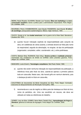 67




MEIRA, Paulo Ricardo; OLIVEIRA, Renato Luiz Tavares. Ética em marketing e o novo
consumidor brasileiro: teoria e prática para o administrador responsável. Porto Alegre:
Ed. UniRitter, 2006.


BOURDIEU, Pierre; CHAMBOREDON, Jean-Claude; PASSERON, Jean-Claude. El oficio
de sociólogo: presupuestos epistemológicos. México: Siglo Veintiuno, 1994.


CIUCCI, Giorgio et al. La ciudad americana: de la guerra civil al New Deal. Barcelona:
Gustavo Gili, 1975.


     d)   quando houver indicação explícita de responsabilidade pelo conjunto da
          obra, em coletâneas de vários autores, a entrada deverá ser feita pelo nome
          do responsável, seguida da abreviação, no singular, do tipo de participação
          (organizador, compilador, editor, coordenador, etc.), entre parênteses;


COSTA, Bárbara Silva; RUDNICKI, Dani (Org.). Ensino jurídico e realidade prisional:
impressões dos acadêmicos de Direito do UniRitter sobre presídios gaúchos. Porto
Alegre: Ed. UniRitter, 2005.


MASCARO, Lucia (Coord.). Tecnologia e arquitetura. São Paulo: Nobel, 1990.


     e)   quando não existir nenhuma indicação de responsabilidade da publicação, a
          referência inicia pelo título da obra, usando-se apenas a primeira palavra
          toda em caixa-alta. Neste caso, não haverá grifo em nenhum elemento, pois
          o destaque já está no título em caixa-alta;


COLETÂNEA de documentos de Bento Gonçalves da Silva. Porto Alegre: Comissão
Executiva do Sesquicentenário da Revolução Farroupilha, 1985.


     f)   recomenda-se o uso de negrito ou itálico para dar destaque ao título do livro,
          nome do periódico, etc. Uma vez escolhido um recurso, ele deve ser
          utilizado em todas as referências do trabalho;


GOMES, Leny da Silva; GOMES, Neiva Maria Tebaldi (Org.). Aprendizagem de língua e
literatura: gêneros & vivências de linguagem. Porto Alegre: Ed. UniRitter, 2006.

ou
 