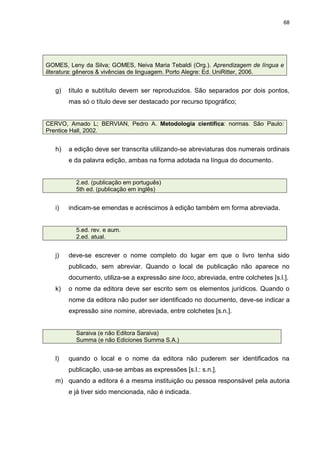 68




GOMES, Leny da Silva; GOMES, Neiva Maria Tebaldi (Org.). Aprendizagem de língua e
literatura: gêneros & vivências de linguagem. Porto Alegre: Ed. UniRitter, 2006.


   g)   título e subtítulo devem ser reproduzidos. São separados por dois pontos,
        mas só o título deve ser destacado por recurso tipográfico;


CERVO, Amado L; BERVIAN, Pedro A. Metodologia científica: normas. São Paulo:
Prentice Hall, 2002.


   h)   a edição deve ser transcrita utilizando-se abreviaturas dos numerais ordinais
        e da palavra edição, ambas na forma adotada na língua do documento.


          2.ed. (publicação em português)
          5th ed. (publicação em inglês)


   i)   indicam-se emendas e acréscimos à edição também em forma abreviada.


          5.ed. rev. e aum.
          2.ed. atual.


   j)   deve-se escrever o nome completo do lugar em que o livro tenha sido
        publicado, sem abreviar. Quando o local de publicação não aparece no
        documento, utiliza-se a expressão sine loco, abreviada, entre colchetes [s.l.].
   k)   o nome da editora deve ser escrito sem os elementos jurídicos. Quando o
        nome da editora não puder ser identificado no documento, deve-se indicar a
        expressão sine nomine, abreviada, entre colchetes [s.n.].


          Saraiva (e não Editora Saraiva)
          Summa (e não Ediciones Summa S.A.)


   l)   quando o local e o nome da editora não puderem ser identificados na
        publicação, usa-se ambas as expressões [s.l.: s.n.].
   m) quando a editora é a mesma instituição ou pessoa responsável pela autoria
        e já tiver sido mencionada, não é indicada.
 
