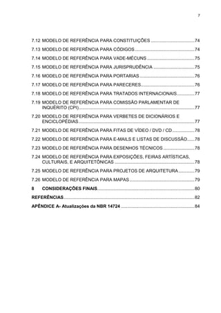 7




7.12 MODELO DE REFERÊNCIA PARA CONSTITUIÇÕES ................................... 74
7.13 MODELO DE REFERÊNCIA PARA CÓDIGOS ................................................ 74
7.14 MODELO DE REFERÊNCIA PARA VADE-MÉCUNS ...................................... 75
7.15 MODELO DE REFERÊNCIA PARA JURISPRUDÊNCIA ................................. 75
7.16 MODELO DE REFERÊNCIA PARA PORTARIAS ............................................ 76
7.17 MODELO DE REFERÊNCIA PARA PARECERES........................................... 76
7.18 MODELO DE REFERÊNCIA PARA TRATADOS INTERNACIONAIS .............. 77
7.19 MODELO DE REFERÊNCIA PARA COMISSÃO PARLAMENTAR DE
     INQUÉRITO (CPI)............................................................................................. 77
7.20 MODELO DE REFERÊNCIA PARA VERBETES DE DICIONÁRIOS E
     ENCICLOPÉDIAS ............................................................................................. 77
7.21 MODELO DE REFERÊNCIA PARA FITAS DE VÍDEO / DVD / CD .................. 78
7.22 MODELO DE REFERÊNCIA PARA E-MAILS E LISTAS DE DISCUSSÃO ...... 78
7.23 MODELO DE REFERÊNCIA PARA DESENHOS TÉCNICOS ......................... 78
7.24 MODELO DE REFERÊNCIA PARA EXPOSIÇÕES, FEIRAS ARTÍSTICAS,
     CULTURAIS, E ARQUITETÔNICAS ................................................................ 78
7.25 MODELO DE REFERÊNCIA PARA PROJETOS DE ARQUITETURA ............. 79
7.26 MODELO DE REFERÊNCIA PARA MAPAS .................................................... 79
8      CONSIDERAÇÕES FINAIS.............................................................................. 80
REFERÊNCIAS ......................................................................................................... 82
APÊNDICE A- Atualizações da NBR 14724 ........................................................... 84
 