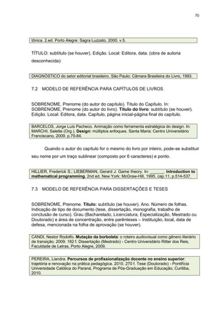 70




tônica. 2.ed. Porto Alegre: Sagra Luzzato, 2000. v.5.


TÍTULO: subtítulo (se houver). Edição. Local: Editora, data. (obra de autoria
desconhecida):


DIAGNÓSTICO do setor editorial brasileiro. São Paulo: Câmara Brasileira do Livro, 1993.


7.2   MODELO DE REFERÊNCIA PARA CAPÍTULOS DE LIVROS


SOBRENOME, Prenome (do autor do capítulo). Título do Capítulo. In:
SOBRENOME, Prenome (do autor do livro). Título do livro: subtítulo (se houver).
Edição. Local: Editora, data. Capítulo, página inicial-página final do capítulo.

BARCELOS, Jorge Luís Pacheco. Animação como ferramenta estratégica do design. In:
MARCHI, Salette (Org.). Design: múltiplos enfoques. Santa Maria: Centro Universitário
Franciscano, 2009. p.75-84.


       Quando o autor do capítulo for o mesmo do livro por inteiro, pode-se substituir
seu nome por um traço sublinear (composto por 6 caracteres) e ponto.


HILLIER, Frederick S.; LIEBERMAN, Gerard J. Game theory. In: ______. Introduction to
mathematical programming. 2nd ed. New York: McGraw-Hill, 1995. cap.11, p.514-537.


7.3   MODELO DE REFERÊNCIA PARA DISSERTAÇÕES E TESES


SOBRENOME, Prenome. Título: subtítulo (se houver). Ano. Número de folhas.
Indicação de tipo de documento (tese, dissertação, monografia, trabalho de
conclusão de curso). Grau (Bacharelado, Licenciatura, Especialização, Mestrado ou
Doutorado) e área de concentração, entre parênteses – Instituição, local, data de
defesa, mencionada na folha de aprovação (se houver).

CANDI, Nestor Rodolfo. Mutação da borboleta: o roteiro audiovisual como gênero literário
de transição. 2009. 182 f. Dissertação (Mestrado) - Centro Universitário Ritter dos Reis,
Faculdade de Letras, Porto Alegre, 2009.


PEREIRA, Liandra. Percursos de profissionalização docente no ensino superior:
trajetória e renovação na prática pedagógica. 2010. 270 f. Tese (Doutorado) - Pontifícia
Universidade Católica do Paraná, Programa de Pós-Graduação em Educação, Curitiba,
2010.
 