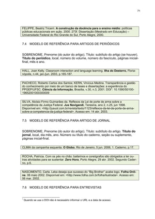 71




FELIPPE, Beatriz Tricerri. A construção da docência para o ensino médio: políticas
públicas educacionais em ação. 2000. 273f. Dissertação (Mestrado em Educação) –
Universidade Federal do Rio Grande do Sul, Porto Alegre, 2000.


7.4     MODELO DE REFERÊNCIA PARA ARTIGOS DE PERIÓDICOS


SOBRENOME, Prenome (do autor do artigo). Título: subtítulo do artigo (se houver).
Título do periódico, local, número do volume, número do fascículo, páginas inicial-
final, mês e ano.

HALL, Joan Kelly. Classroom interaction and language learning. Ilha do Desterro, Floria-
nópolis, n.44, jan./jun. 2003, p.165-187.


PACHECO, Roberto Carlos dos Santos; KERN, Vinícius Medina. Transparência e gestão
do conhecimento por meio de um banco de teses e dissertações: a experiência do
PPGEP/UFSC. Ciência da Informação, Brasília, v.30, n.3, 2001. DOI7: 10.1590/S0100-
19652001000300009


SILVA, Aloísio Firmo Guimarães da. Reflexos da Lei de porte de arma sobre a
competência da Justiça Federal. Jus Navigandi, Teresina, ano 2, n.25, jun 1998.
Disponível em: <http://jusuol.com.br/revista/texto/1123/reflexos-da-lei-de-porte-de-arma-
sobre-a-competencia-da-justiça-federal>. Acesso em: 14 abr. 2003.


7.5     MODELO DE REFERÊNCIA PARA ARTIGO DE JORNAL


SOBRENOME, Prenome (do autor do artigo). Título: subtítulo do artigo. Título do
jornal, local, dia mês, ano. Número ou título do caderno, seção ou suplemento,
páginas inicial-final.

CLIMA da campanha esquenta. O Globo, Rio de Janeiro, 5 jun. 2006, 1. Caderno, p.17.


ROCHA, Patrícia. Com os pés no chão: bailarinos e coreógrafos são obrigados a ter ou-
tras atividades para se sustentar. Zero Hora, Porto Alegre, 29 abr. 2002. Segundo Cader-
no, p.6.


NASCIMENTO, Carla. Leka deseja que sucesso do “Big Brother” acabe logo. Folha Onli-
ne. 06 maio 2002. Disponível em: <http://www.folha.com.br/folha/ilustrada>. Acesso em:
06 mar. 2002.


7.6     MODELO DE REFERÊNCIA PARA ENTREVISTAS


7
    Quando se usa o DOI não é necessário informar o URL e a data de acesso.
 