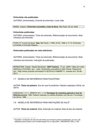 72




Entrevistas não publicadas:
AUTORIA. (entrevistado). Ementa da entrevista. Local, data.


MARIA, Joaquim. Entrevista concedida a João de Deus. São Paulo, 20 out. 2002.


Entrevistas publicadas:
AUTORIA. (entrevistado). Título da entrevista. Referenciação do documento. Nota
indicativa da entrevista.

FIUZA, R. O ponto de lança. Veja, São Paulo, n.1569, 24 fev. 1999. p.11-13. Entrevista
concedida a Consuelo Dieguez.


Entrevistas publicadas em meio eletrônico:


AUTORIA. (entrevistado). Título da entrevista. Referenciação do documento. Nota
indicativa da entrevista. Indicação de publicação.


BÜNDCHEN, Gisele. Gisele Bündchen. GNT Fashion, 17 jun. 2009. Vídeo em meio
eletrônico (7min20s), son., color. Entrevista concedida à Lilian Pacce. Disponível
em: <http://www.youtube.com/watch?v=fpY0nCcr-Hs&NR=1>. Acesso em: 26 abr.
2011.

7.7     MODELO DE REFERÊNCIA PARA PALESTRAS


AUTOR. Título da palestra. Ano em que foi proferida. Palestra realizada LOCAL em
DATA.

CARVALHO, I. C. L.; PEROTA, M. L. L. R. Estratégia de marketing aplicada à área da
Biblioteconomia. 1989. Palestra realizada no Instituto Brasileiro de Ciência e Tecnologia
em 29 out. 1989.


7.8     MODELO DE REFERÊNCIA PARA ANOTAÇÕES DE AULA8


AUTOR. Título do material. Data. Extensão do material. Nota de tipo de material.




8
    “Apostilas e anotações de aula não são fontes que mereçam grande consideração; por isso, são
    rejeitadas quase sempre como fundamentação de um argumento.” (MEDEIROS, 2002, p.192)
 