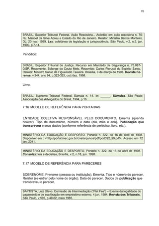 76




BRASIL. Superior Tribunal Federal. Ação Rescisória... Acórdão em ação rescisória n. 75-
RJ. Manoel da Silva Abreu e Estado do Rio de Janeiro. Relator: Ministro Barros Monteiro.
DJ, 20 nov. 1989. Lex: coletânea de legislação e jurisprudência, São Paulo, v.2, n.5, jan.
1990. p.7-14.


Periódico:


BRASIL. Superior Tribunal de Justiça. Recurso em Mandado de Segurança n. 76.087-
0/SP. Recorrente: Solange do Couto Melo. Recorrido: Carlos Pierucci do Espirito Santo.
Relator: Ministro Sálvio de Figueiredo Teixeira. Brasília, 3 de março de 1998. Revista Fo-
rense, v.344, ano 94, p.322-325, out./dez. 1998.


Livro:


BRASIL. Supremo Tribunal Federal. Súmula n. 14. In: ______. Súmulas. São Paulo:
Associação dos Advogados do Brasil, 1994, p.16.

7.16 MODELO DE REFERÊNCIA PARA PORTARIAS


ENTIDADE COLETIVA RESPONSÁVEL PELO DOCUMENTO. Ementa (quando
houver). Tipo de documento, número e data (dia, mês e ano). Publicação que
transcreveu e seus dados (conforme referência de periódico, livro, etc.).

MINISTÉRIO DA EDUCAÇÃO E DESPORTO. Portaria n. 322, de 16 de abril de 1998.
Disponível em : <http://portal.mec.gov.br/cne/arquivos/pdf/port322_99.pdf>. Acesso em 12
jan. 2011.


MINISTÉRIO DA EDUCAÇÃO E DESPORTO. Portaria n. 322, de 16 de abril de 1998.
Consulex: leis e decisões, Brasília, v.2, n.18, jun. 1998.


7.17 MODELO DE REFERÊNCIA PARA PARECERES


SOBRENOME, Prenome (pessoa ou instituição). Ementa. Tipo e número do parecer.
Relator (se entrar pelo nome do órgão). Data do parecer. Dados da publicação que
transcreveu o parecer.

BAPTISTA, Luiz Olavo. Comissão de Intermediação (“Flat Fee”) – Exame da legalidade do
pagamento e de sua fixação em empréstimo externo. 4 jun. 1984. Revista dos Tribunais,
São Paulo, v.595, p.49-62, maio 1985.
 