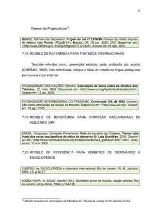 77




          Parecer de Projeto de Lei12:


BRASIL. Câmara dos Deputados. Projeto de Lei nº 1.876/99. Parecer do relator deputa-
do federal Aldo Rebelo (PCdoB-SP). Brasília, DF, 08 jun. 2010. 270f. Disponível em:
<http://www.camara.gov.br/sileg/integras/777725.pdf>. Acesso em: 09 ago. 2010.

7.18 MODELO DE REFERÊNCIA PARA TRATADOS INTERNACIONAIS


          Também referidos como: convenção, estatuto, carta, protocolo, ato, acordo
(GHERADI, 2005). Nas referências, indique o título do tratado na língua portuguesa
(se houver) e por extenso.


ORGANIZAÇÃO DAS NAÇÕES UNIDAS. Convenção de Viena sobre os Direitos dos
Tratados, 22 maio 1969. Disponível em: <http://www.un.org/law/ilc/texts/treaties.htm>.
Acesso em: 15 abr. 2005.


ORGANIZAÇÃO INTERNACIONAL DO TRABALHO. Convenção 158, de 1982. Conven-
ção sobre terminação da relação de trabalho. Disponível em: <http://www.ilo.org>. Acesso
em: 19 ago. 2005.


7.19 MODELO            DE    REFERÊNCIA         PARA      COMISSÃO         PARLAMENTAR          DE
         INQUÉRITO (CPI)


BRASIL. Congresso. Comissão Parlamentar Mista de Inquérito dos Correios. Transcrição
literal das notas taquigráficas da oitiva do depoente Sr. Luiz Gushiken. 2005. Disponí-
vel em: <http://www.cpmidoscorreios.org.br/depoimentos/luiz_gushiken14SET.htm>. Aces-
so em: 10 nov. 2008.


7.20 MODELO DE REFERÊNCIA PARA VERBETES DE DICIONÁRIOS E
         ENCICLOPÉDIAS


CUSTEIO. In: ENCICLOPÉDIA e dicionário internacional. Rio de Janeiro: W. M. Jackson,
1983. v.6, p.32-37.


BOSSA-NOVA. In. SADIE, Stanley (Ed.). Dicionário grove de música: edição concisa. Rio
de Janeiro: Jorge Zahar, 1994. p.124-125.




12
     Modelo baseado em orientações da Biblioteca do Tribunal de Justiça do Rio Grande do Sul.
 